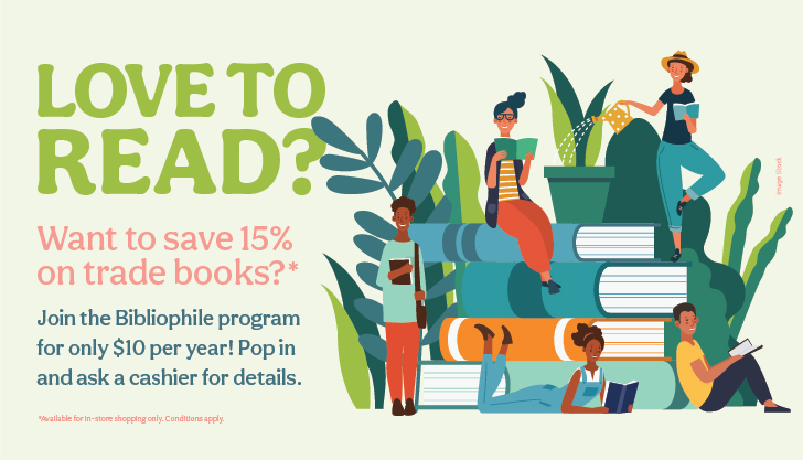 Love to Read? Want to save 15% on trade books? Join the Bibliophile program for only $10 per year! Pop in and ask a cashier for details. Available for in store shopping only. Conditions apply. Illustration of various people reading while sitting on books with plants in the background.